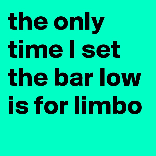 the only time I set the bar low is for limbo