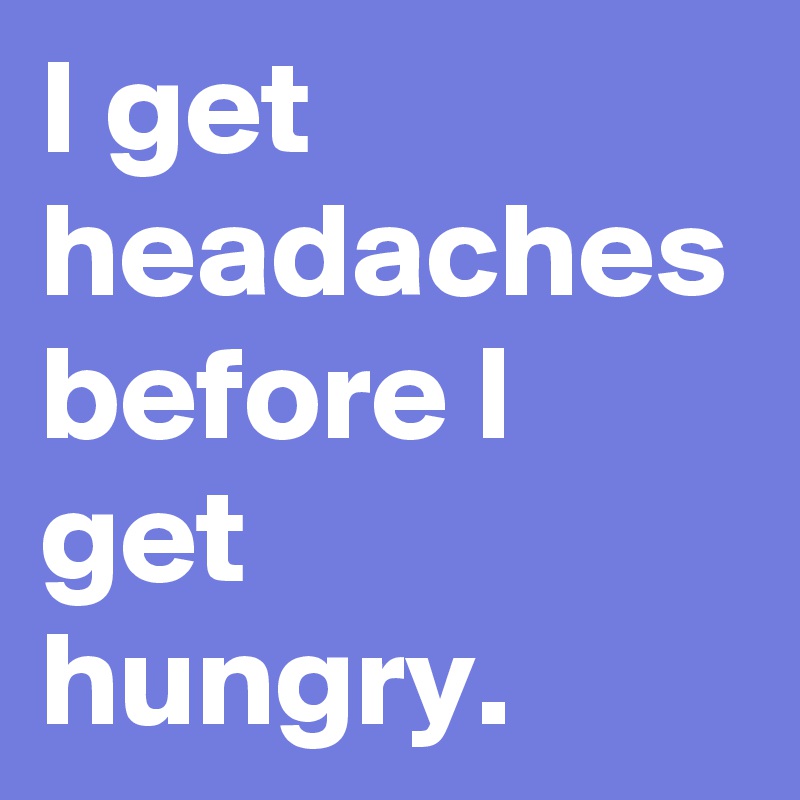 I get headaches before I get hungry.