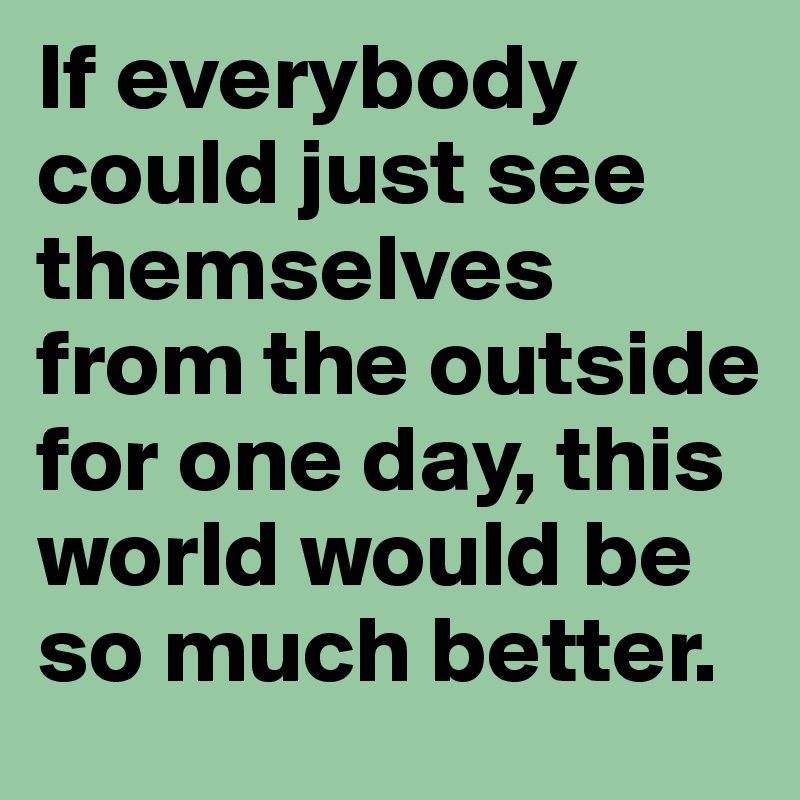 If everybody could just see themselves from the outside for one day, this world would be so much better.
