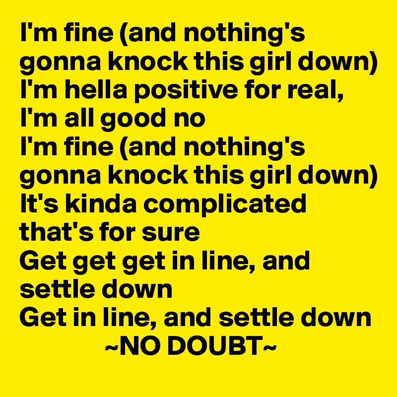 I'm fine (and nothing's gonna knock this girl down)
I'm hella positive for real, I'm all good no
I'm fine (and nothing's gonna knock this girl down)
It's kinda complicated that's for sure
Get get get in line, and settle down
Get in line, and settle down
               ~NO DOUBT~