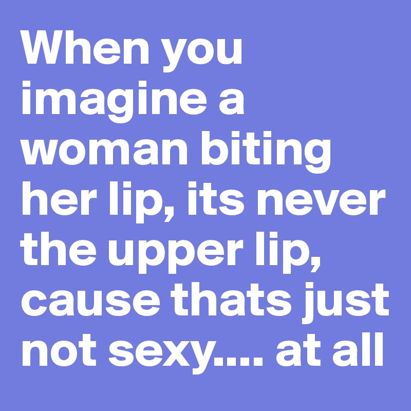 When you imagine a woman biting her lip, its never the upper lip, cause thats just not sexy.... at all