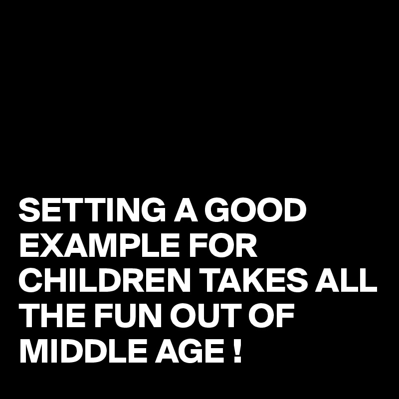 




SETTING A GOOD EXAMPLE FOR CHILDREN TAKES ALL THE FUN OUT OF MIDDLE AGE !