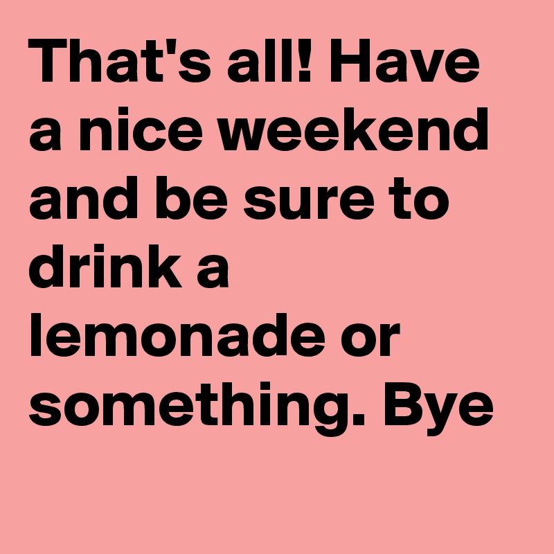 That's all! Have a nice weekend and be sure to drink a lemonade or something. Bye 