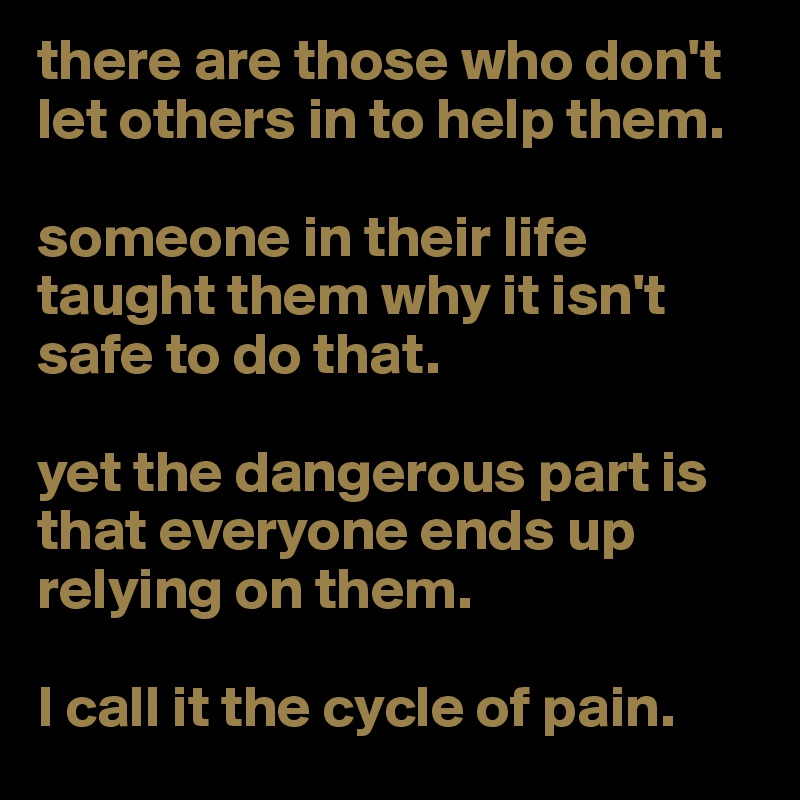 there are those who don't let others in to help them. 

someone in their life taught them why it isn't safe to do that. 

yet the dangerous part is that everyone ends up relying on them. 

I call it the cycle of pain. 