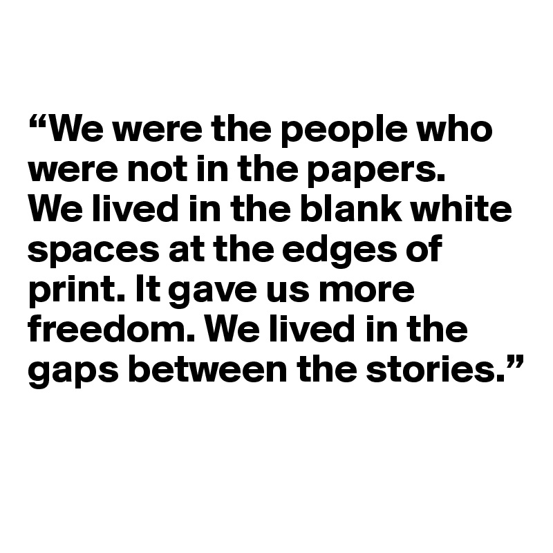 

“We were the people who were not in the papers. 
We lived in the blank white spaces at the edges of print. It gave us more freedom. We lived in the gaps between the stories.”


