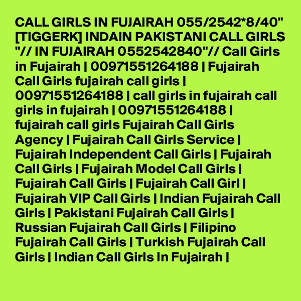 CALL GIRLS IN FUJAIRAH 055/2542*8/40" [TIGGERK] INDAIN PAKISTANI CALL GIRLS "// IN FUJAIRAH 0552542840"// Call Girls in Fujairah | 00971551264188 | Fujairah Call Girls fujairah call girls | 00971551264188 | call girls in fujairah call girls in fujairah | 00971551264188 | fujairah call girls Fujairah Call Girls Agency | Fujairah Call Girls Service | Fujairah Independent Call Girls | Fujairah Call Girls | Fujairah Model Call Girls | Fujairah Call Girls | Fujairah Call Girl | Fujairah VIP Call Girls | Indian Fujairah Call Girls | Pakistani Fujairah Call Girls | Russian Fujairah Call Girls | Filipino Fujairah Call Girls | Turkish Fujairah Call Girls | Indian Call Girls In Fujairah | 