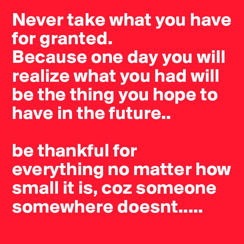 Never take what you have for granted. 
Because one day you will realize what you had will be the thing you hope to have in the future.. 

be thankful for everything no matter how small it is, coz someone somewhere doesnt.....