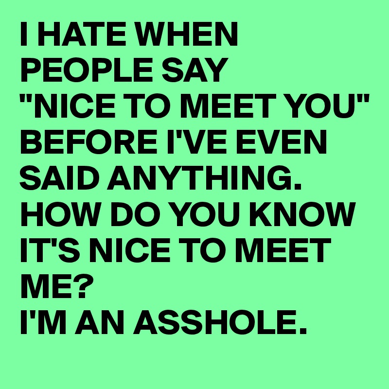 I HATE WHEN PEOPLE SAY
"NICE TO MEET YOU" BEFORE I'VE EVEN SAID ANYTHING.
HOW DO YOU KNOW IT'S NICE TO MEET ME?
I'M AN ASSHOLE.