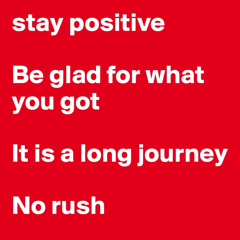 stay positive

Be glad for what you got

It is a long journey

No rush