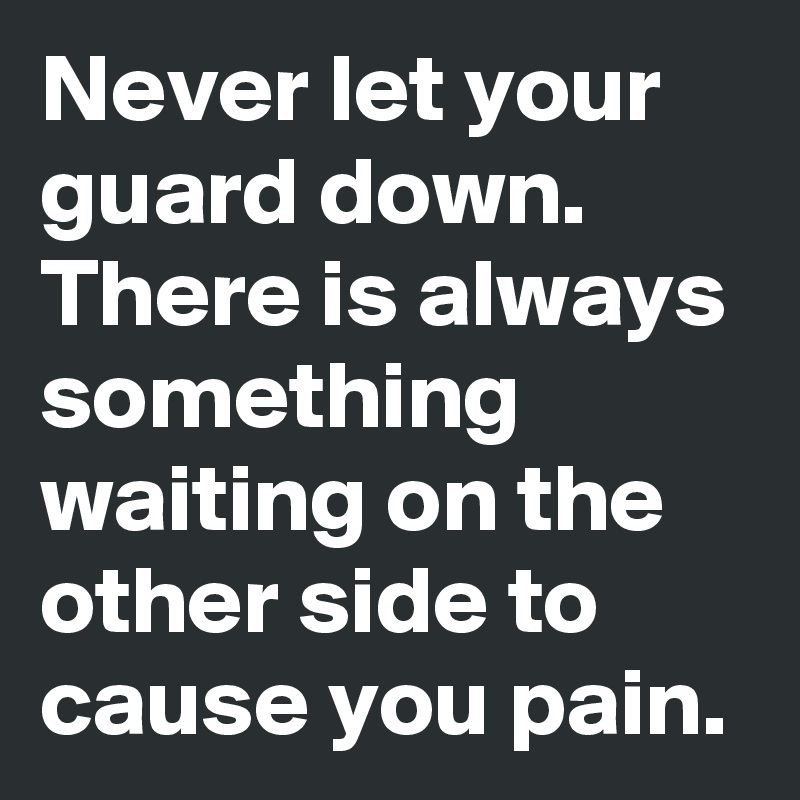 Never let your guard down. There is always something waiting on the other side to cause you pain.