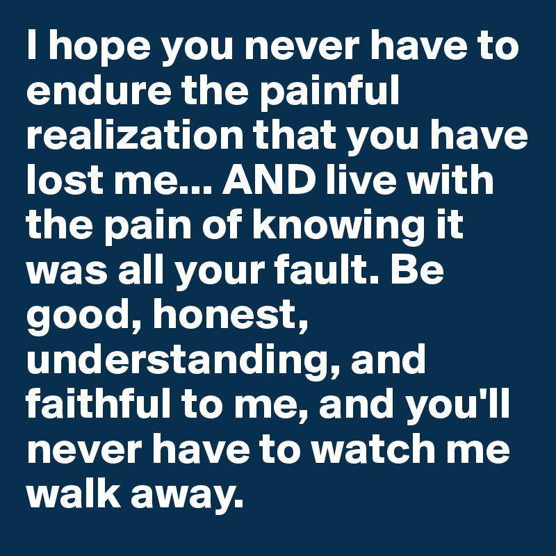 I hope you never have to endure the painful realization that you have lost me... AND live with the pain of knowing it was all your fault. Be good, honest, understanding, and faithful to me, and you'll never have to watch me walk away. 