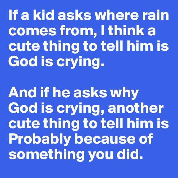 If a kid asks where rain comes from, I think a cute thing to tell him is God is crying. 

And if he asks why God is crying, another cute thing to tell him is Probably because of something you did.