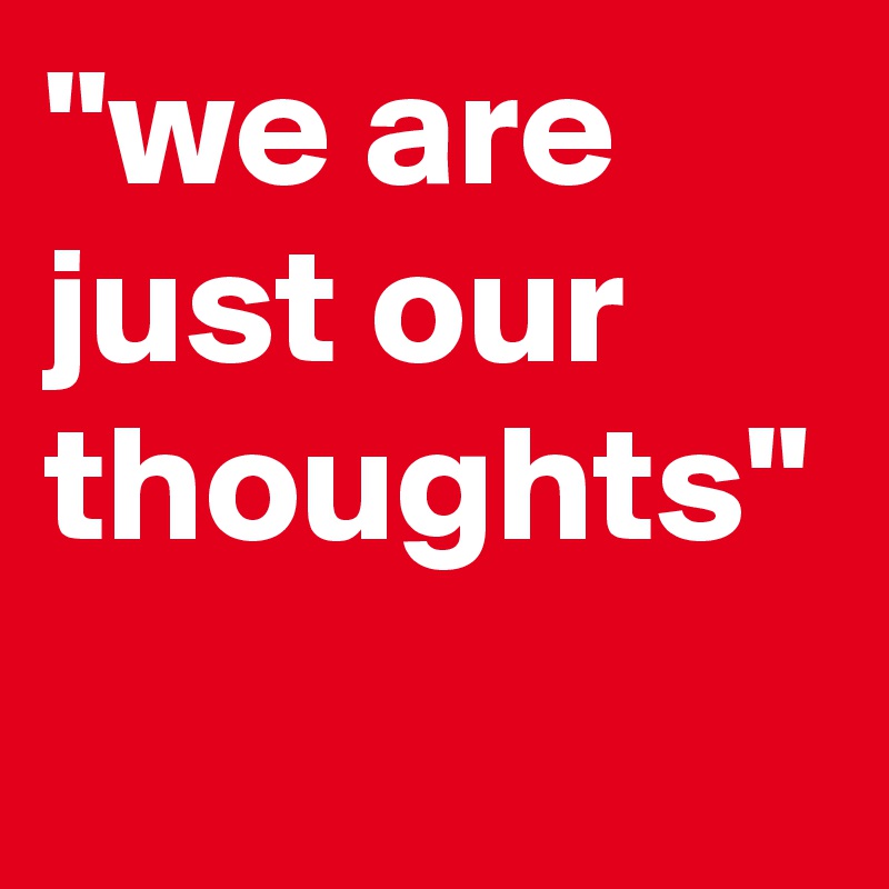 "we are just our thoughts"