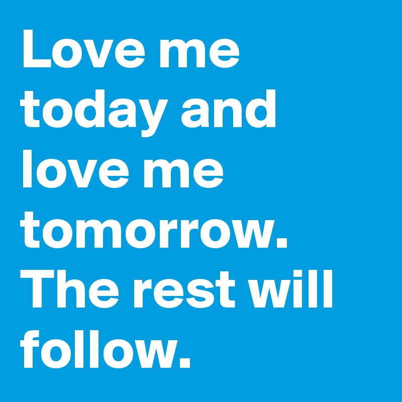 Love me today and love me tomorrow.
The rest will follow.