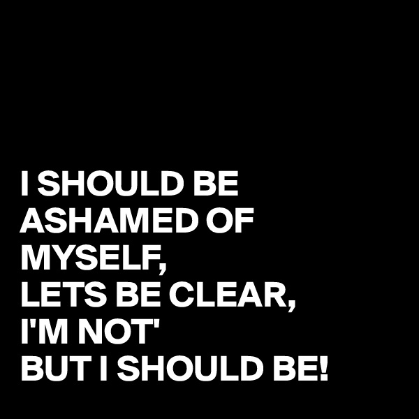 



I SHOULD BE ASHAMED OF MYSELF,
LETS BE CLEAR,
I'M NOT'
BUT I SHOULD BE!