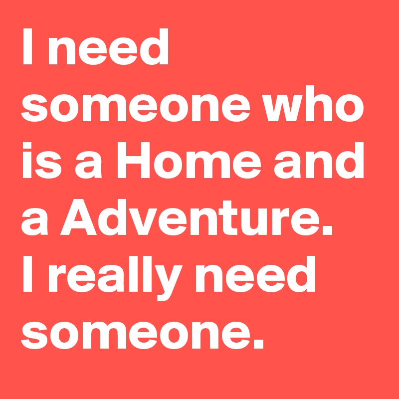 I need someone who is a Home and a Adventure. 
I really need someone.