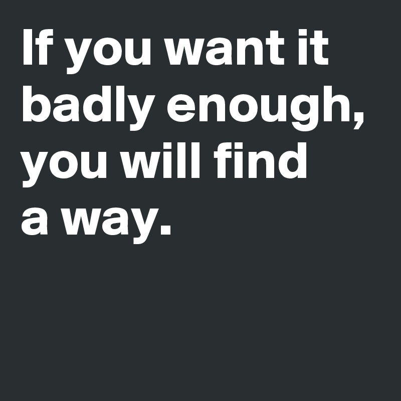 If you want it badly enough, you will find 
a way.

