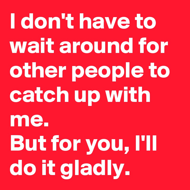 I don't have to wait around for other people to catch up with me.                     But for you, I'll do it gladly.  