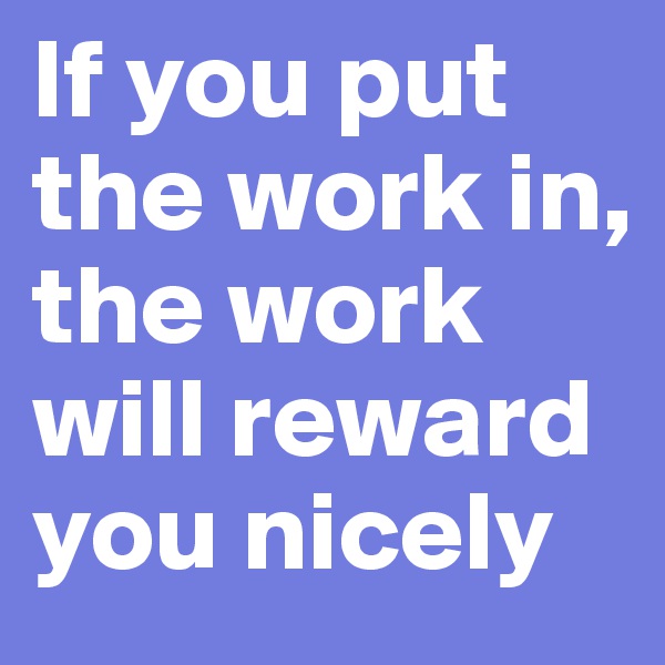 If you put the work in, the work will reward you nicely