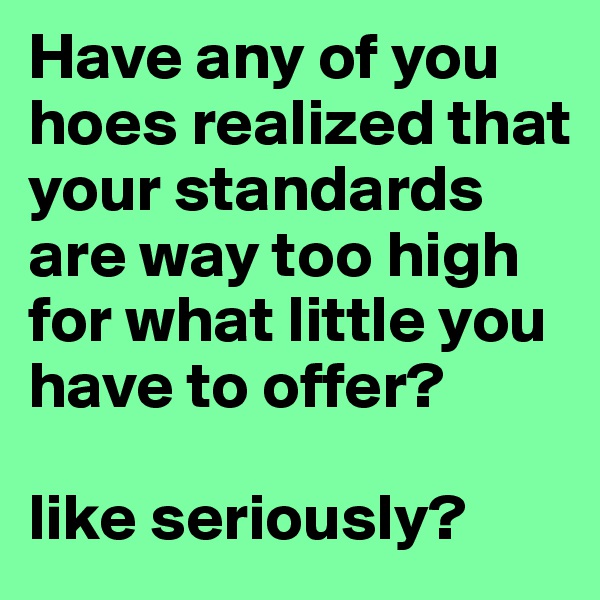 Have any of you hoes realized that your standards are way too high for what little you have to offer?

like seriously?