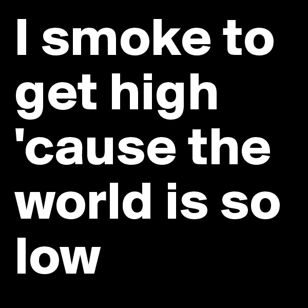 I smoke to get high
'cause the world is so low