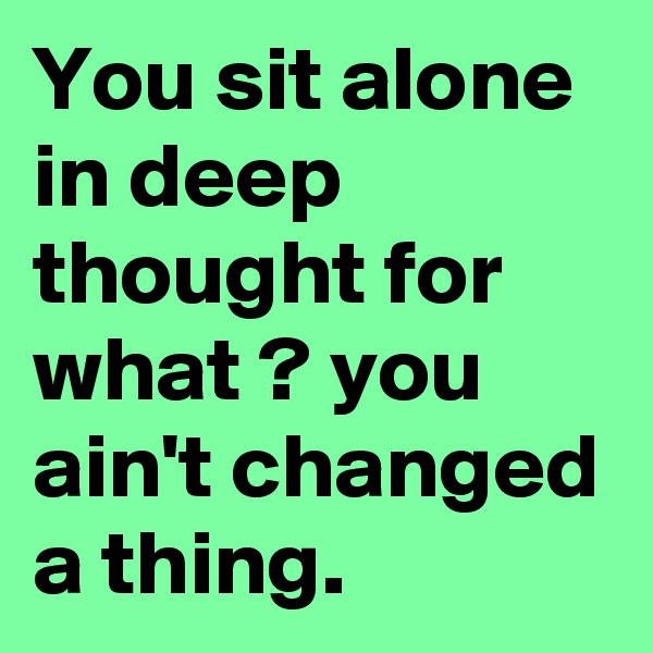 You sit alone in deep thought for what ? you ain't changed a thing.