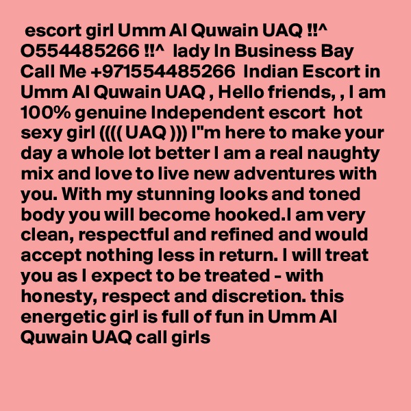  escort girl Umm Al Quwain UAQ !!^ O554485266 !!^  lady In Business Bay
Call Me +971554485266  Indian Escort in Umm Al Quwain UAQ , Hello friends, , I am 100% genuine Independent escort  hot sexy girl (((( UAQ ))) I"m here to make your day a whole lot better I am a real naughty mix and love to live new adventures with you. With my stunning looks and toned body you will become hooked.I am very clean, respectful and refined and would accept nothing less in return. I will treat you as I expect to be treated - with honesty, respect and discretion. this energetic girl is full of fun in Umm Al Quwain UAQ call girls

