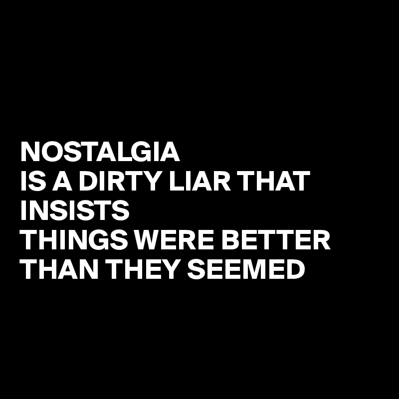 



NOSTALGIA
IS A DIRTY LIAR THAT INSISTS 
THINGS WERE BETTER THAN THEY SEEMED 


