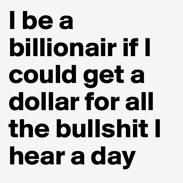 I be a billionair if I could get a dollar for all the bullshit I hear a day