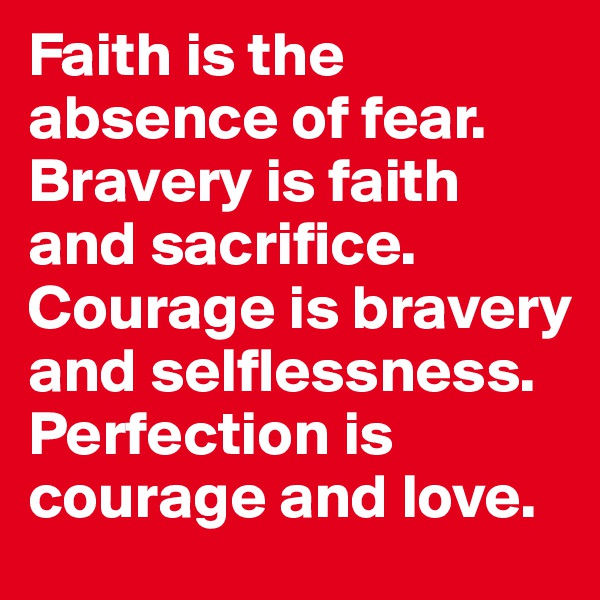 Faith is the absence of fear.
Bravery is faith and sacrifice.
Courage is bravery and selflessness.
Perfection is courage and love.