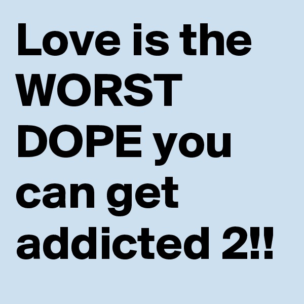 Love is the WORST DOPE you can get addicted 2!!