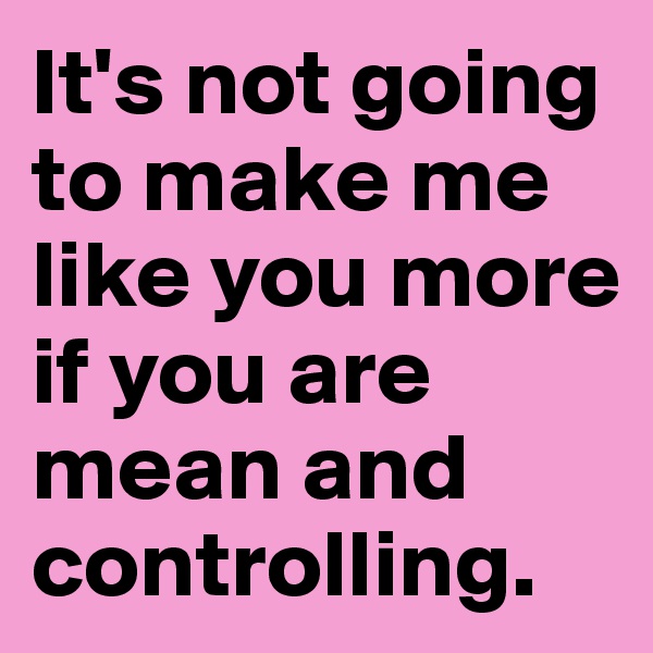 It's not going to make me like you more if you are mean and controlling.