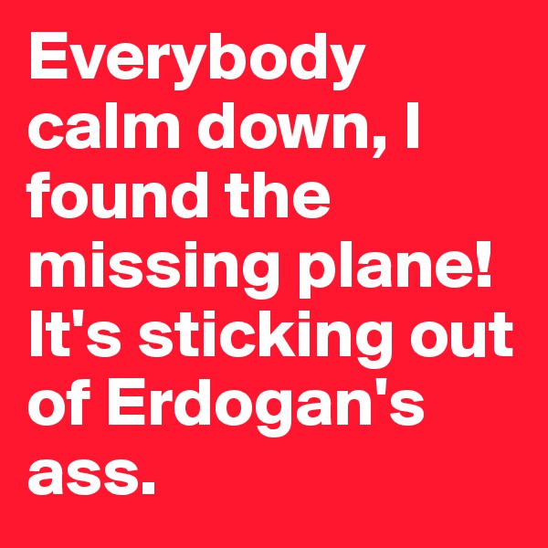 Everybody calm down, I found the missing plane! It's sticking out of Erdogan's ass.