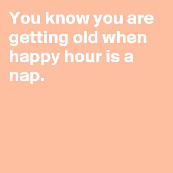 You know you are getting old when happy hour is a nap. 
 
 
 
