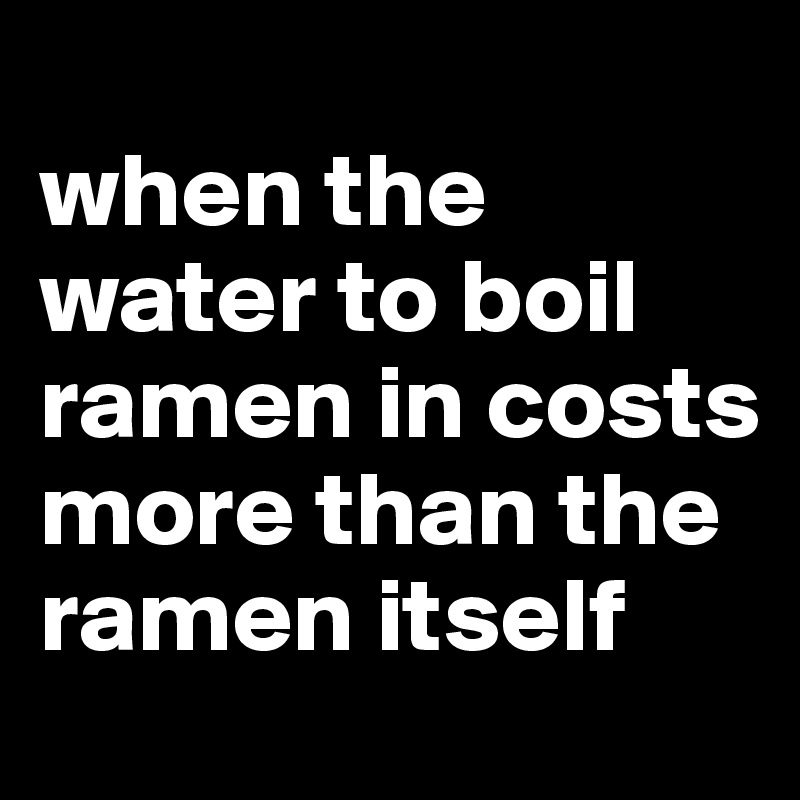 
when the water to boil ramen in costs more than the ramen itself