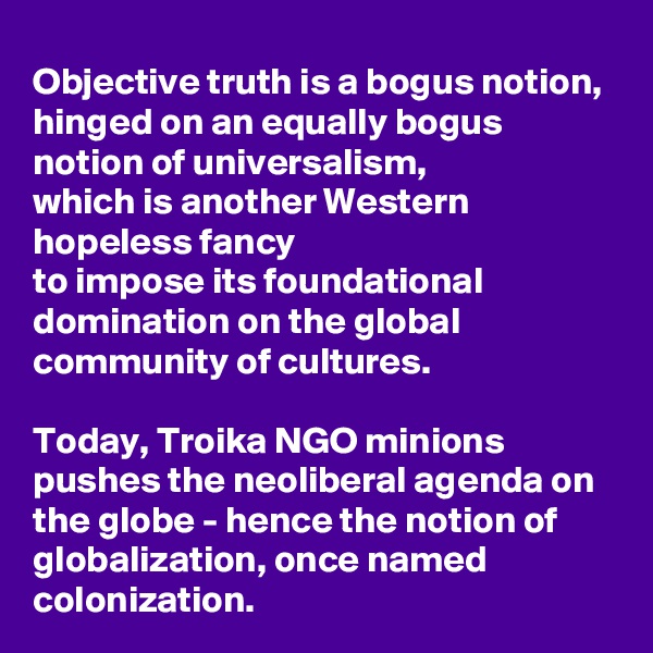 Objective truth is a bogus notion, 
hinged on an equally bogus notion of universalism,
which is another Western hopeless fancy 
to impose its foundational domination on the global community of cultures. 

Today, Troika NGO minions pushes the neoliberal agenda on the globe - hence the notion of globalization, once named colonization.