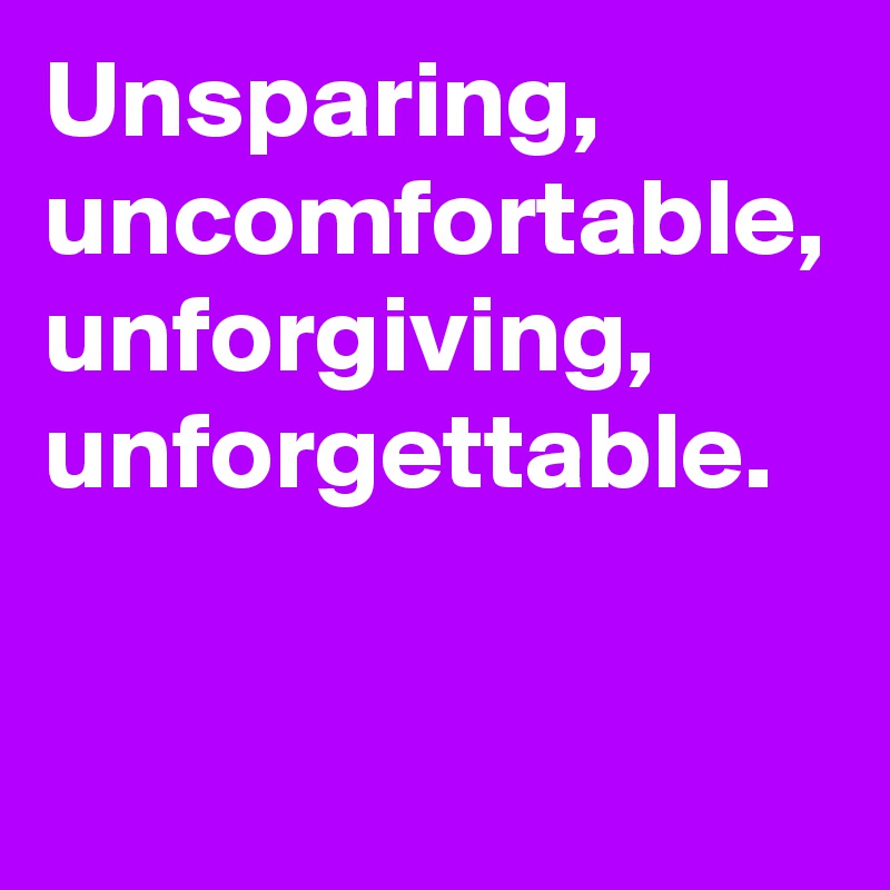 Unsparing, uncomfortable, unforgiving, unforgettable.
