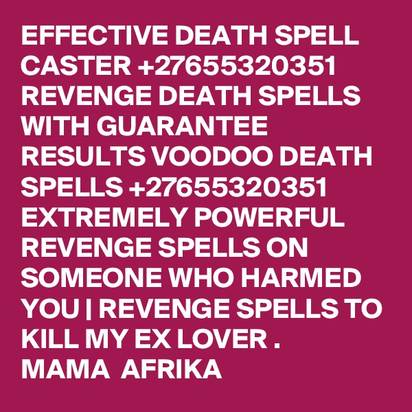 EFFECTIVE DEATH SPELL CASTER +27655320351 REVENGE DEATH SPELLS WITH GUARANTEE RESULTS VOODOO DEATH SPELLS +27655320351 EXTREMELY POWERFUL REVENGE SPELLS ON SOMEONE WHO HARMED YOU | REVENGE SPELLS TO KILL MY EX LOVER . 
MAMA  AFRIKA