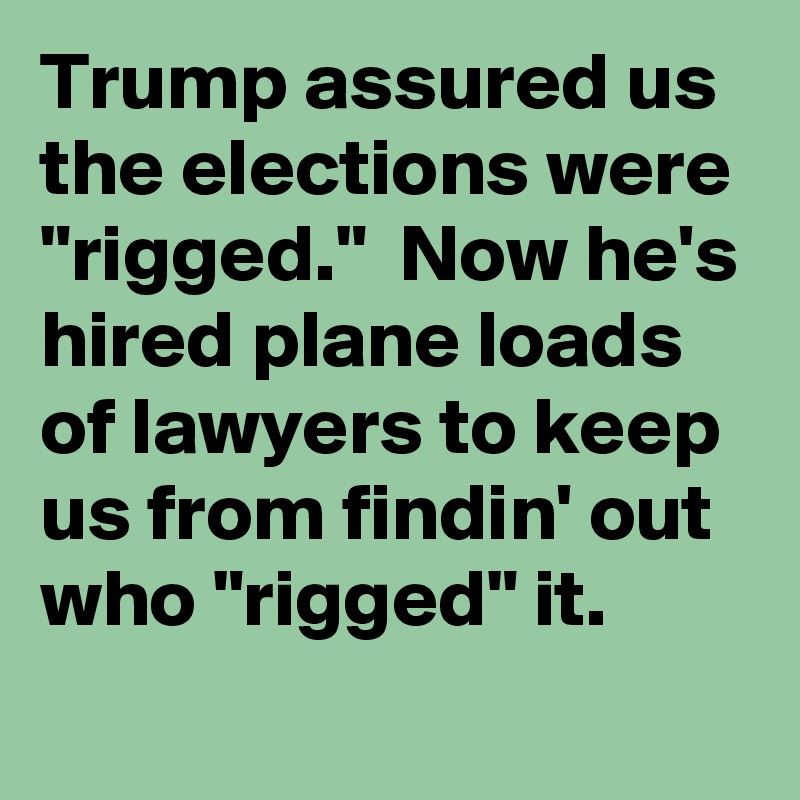 Trump assured us the elections were "rigged."  Now he's hired plane loads of lawyers to keep us from findin' out who "rigged" it.