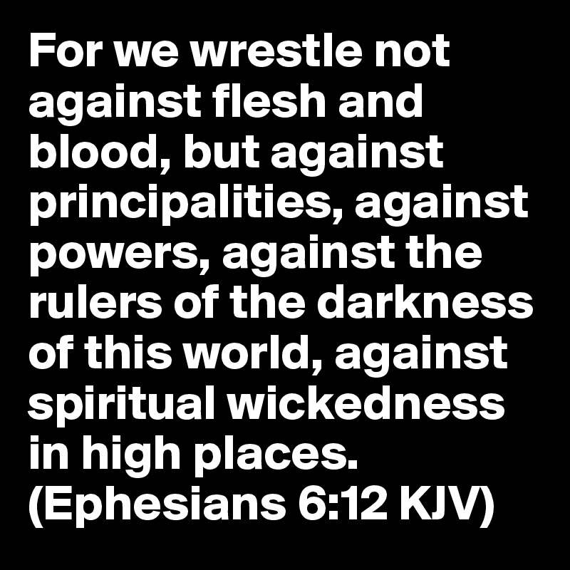 For we wrestle not against flesh and blood, but against principalities, against powers, against the rulers of the darkness of this world, against spiritual wickedness in high places. (Ephesians 6:12 KJV)