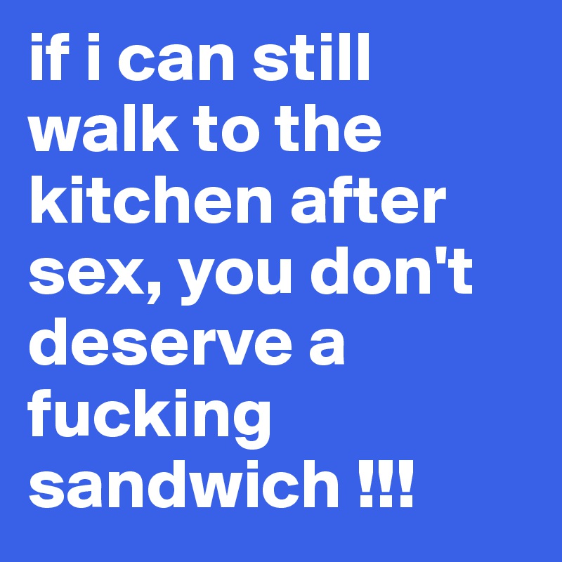 if i can still walk to the kitchen after sex, you don't deserve a fucking sandwich !!!
