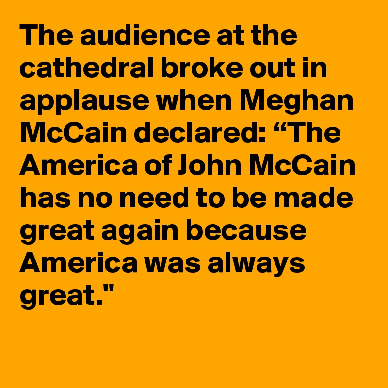 The audience at the cathedral broke out in applause when Meghan McCain declared: “The America of John McCain has no need to be made great again because America was always great."