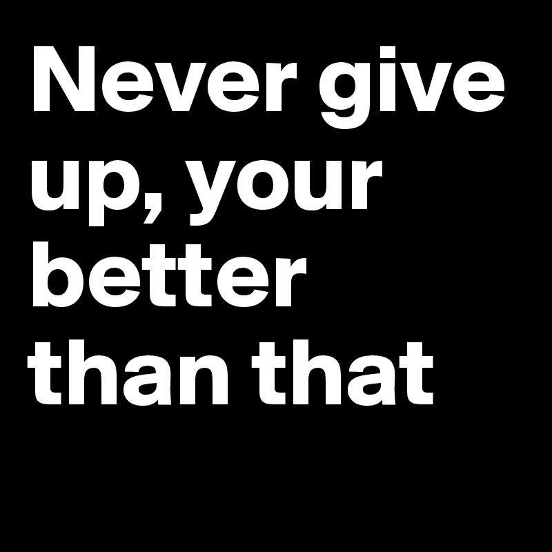 Never give up, your better than that
