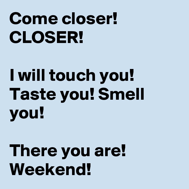 Come closer! CLOSER! 

I will touch you! Taste you! Smell you!

There you are! Weekend!