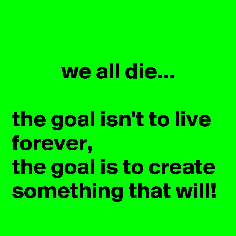 

           we all die...

the goal isn't to live forever,
the goal is to create something that will!