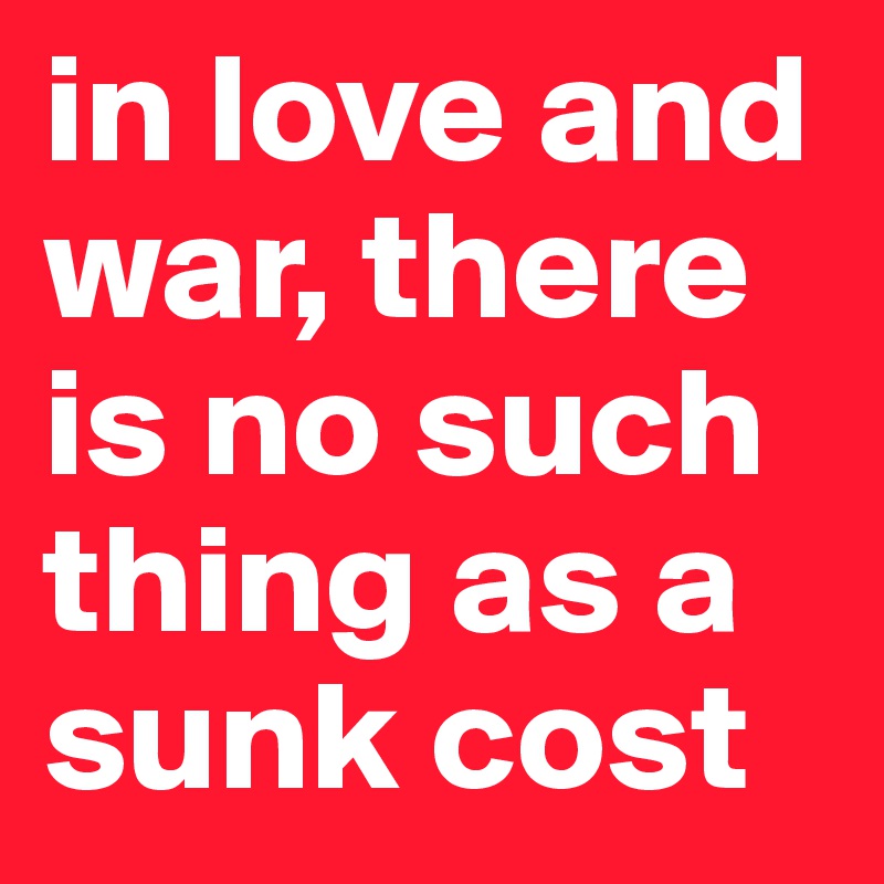 in love and war, there is no such thing as a sunk cost