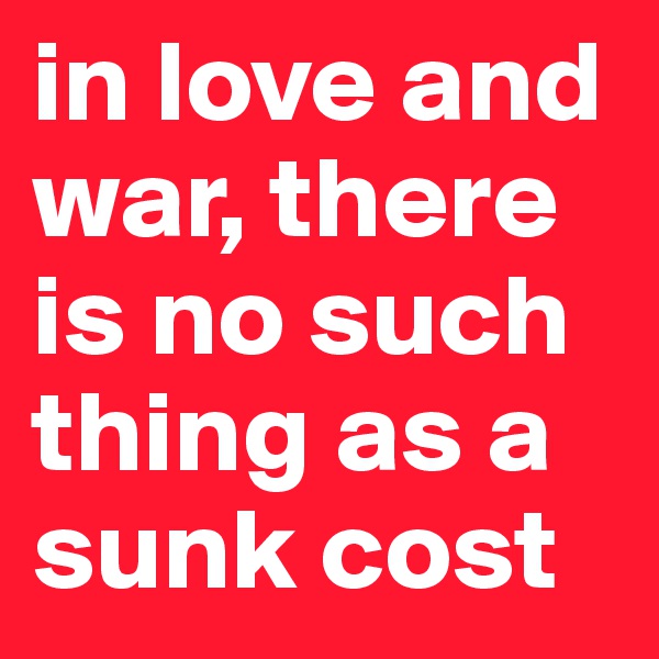 in love and war, there is no such thing as a sunk cost