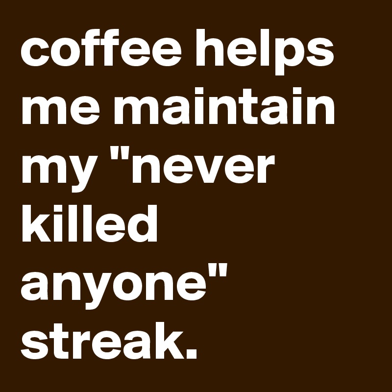 coffee helps me maintain my "never killed anyone" streak.
