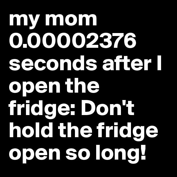 my mom 0.00002376 seconds after I open the fridge: Don't hold the fridge open so long!
