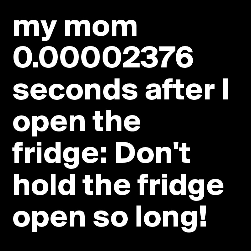 my mom 0.00002376 seconds after I open the fridge: Don't hold the fridge open so long!